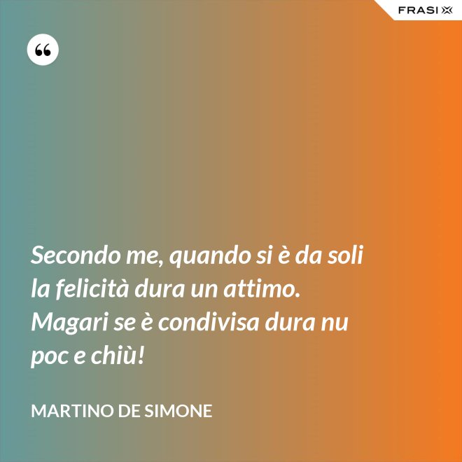 Secondo me, quando si è da soli la felicità dura un attimo. Magari se è condivisa dura nu poc e chiù! - Martino De Simone