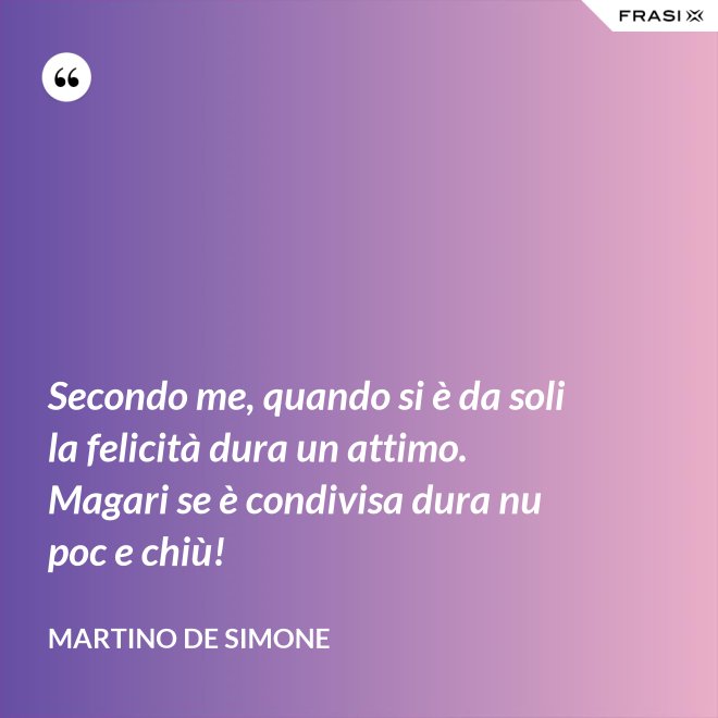 Secondo me, quando si è da soli la felicità dura un attimo. Magari se è condivisa dura nu poc e chiù! - Martino De Simone