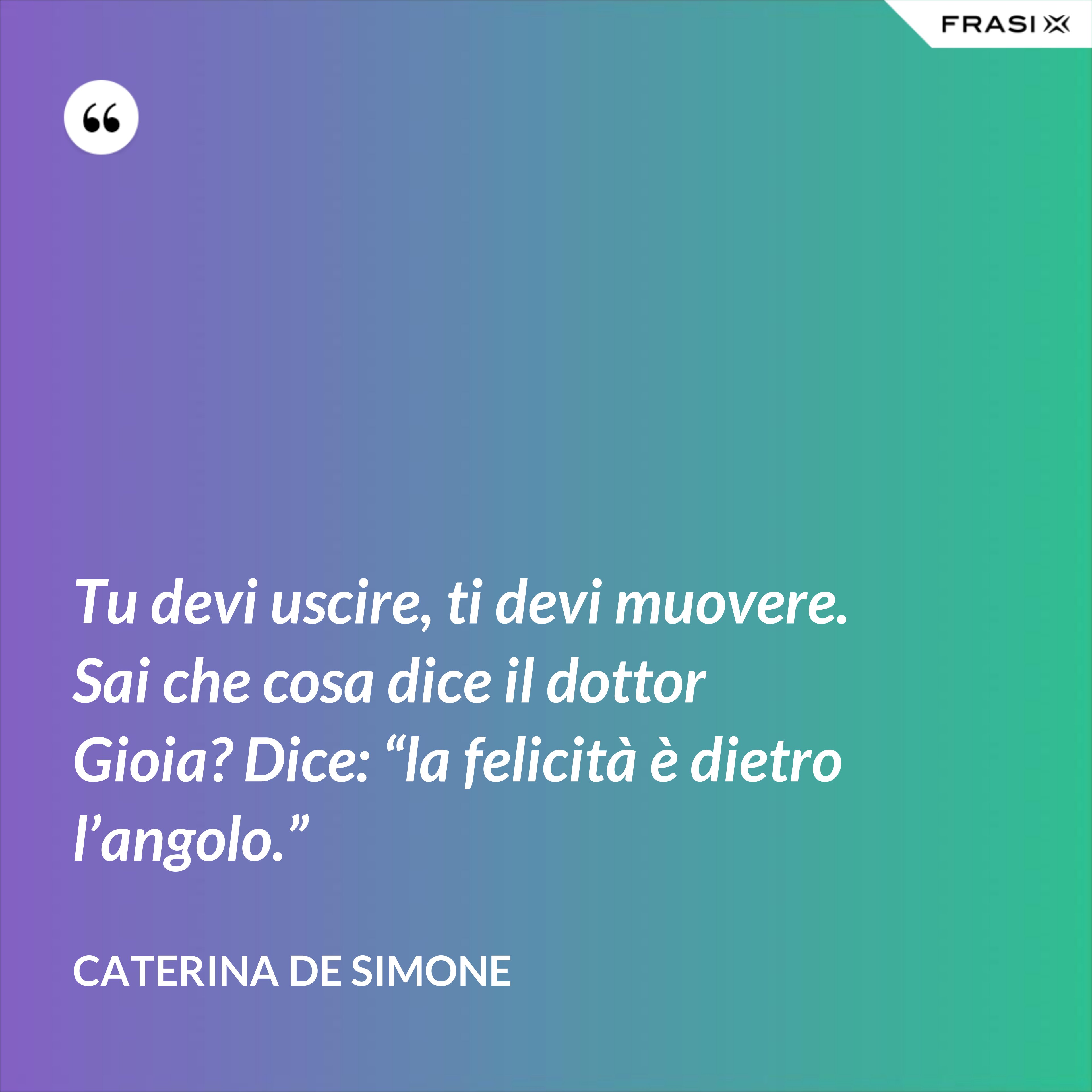 Tu devi uscire, ti devi muovere. Sai che cosa dice il dottor Gioia? Dice: “la felicità è dietro l’angolo.” - Caterina De Simone