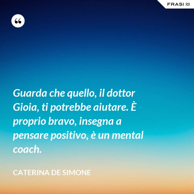 Guarda che quello, il dottor Gioia, ti potrebbe aiutare. È proprio bravo, insegna a pensare positivo, è un mental coach. - Caterina De Simone