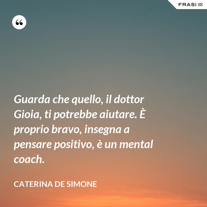 Guarda che quello, il dottor Gioia, ti potrebbe aiutare. È proprio bravo, insegna a pensare positivo, è un mental coach. - Caterina De Simone