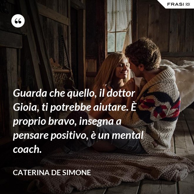 Guarda che quello, il dottor Gioia, ti potrebbe aiutare. È proprio bravo, insegna a pensare positivo, è un mental coach. - Caterina De Simone