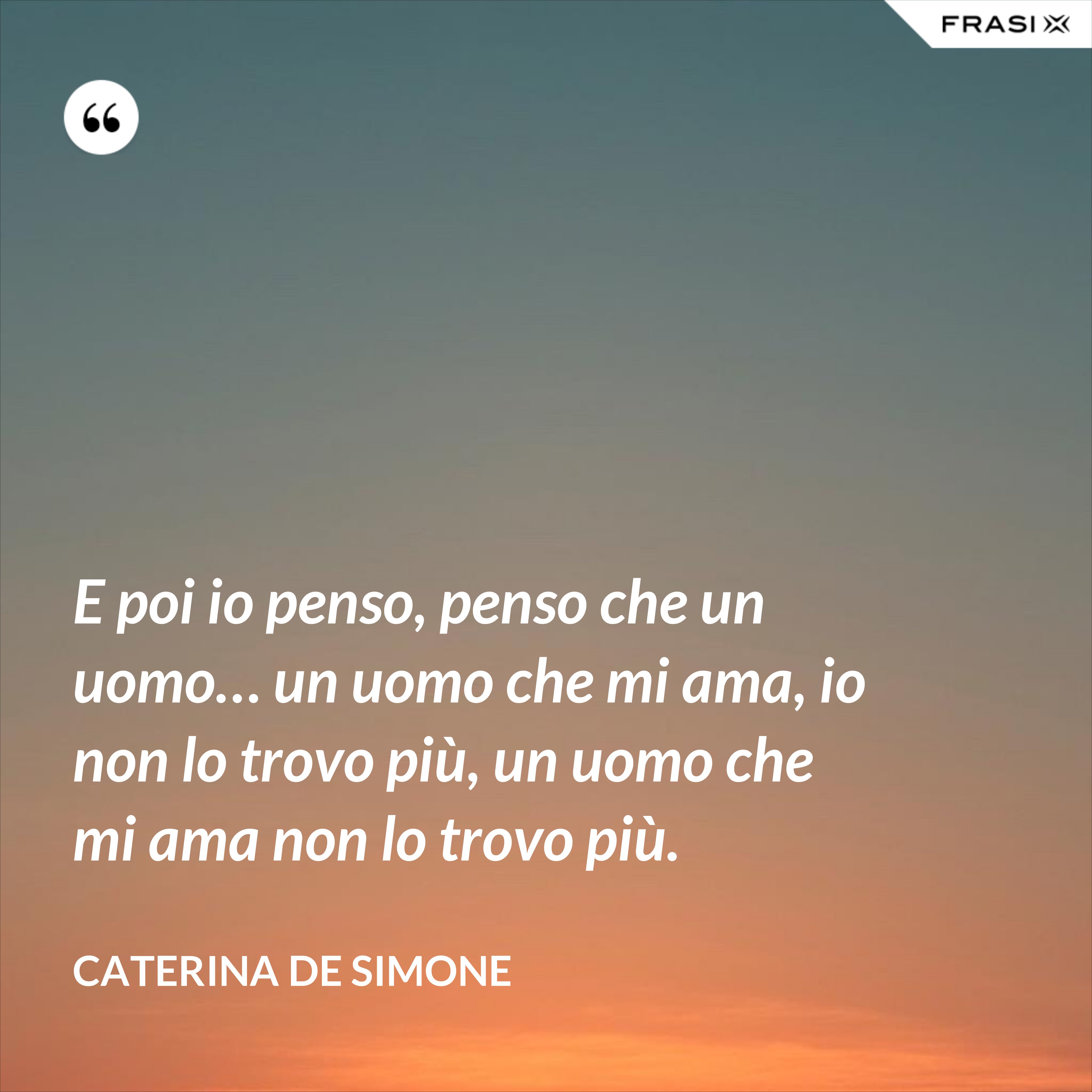 E poi io penso, penso che un uomo… un uomo che mi ama, io non lo trovo più, un uomo che mi ama non lo trovo più. - Caterina De Simone