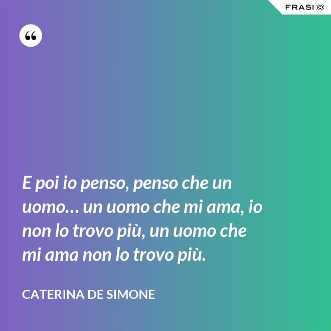 E poi io penso, penso che un uomo… un uomo che mi ama, io non lo trovo più, un uomo che mi ama non lo trovo più. - Caterina De Simone