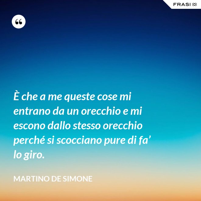 È che a me queste cose mi entrano da un orecchio e mi escono dallo stesso orecchio perché si scocciano pure di fa’ lo giro. - Martino De Simone