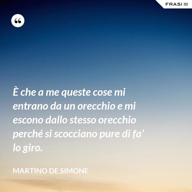 È che a me queste cose mi entrano da un orecchio e mi escono dallo stesso orecchio perché si scocciano pure di fa’ lo giro. - Martino De Simone