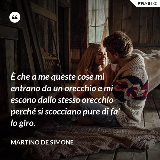 È che a me queste cose mi entrano da un orecchio e mi escono dallo stesso orecchio perché si scocciano pure di fa’ lo giro. - Martino De Simone