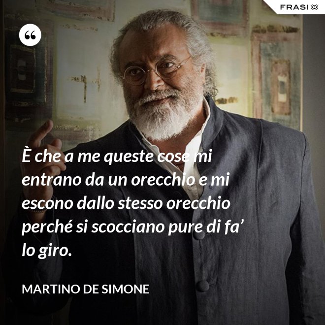 È che a me queste cose mi entrano da un orecchio e mi escono dallo stesso orecchio perché si scocciano pure di fa’ lo giro. - Martino De Simone