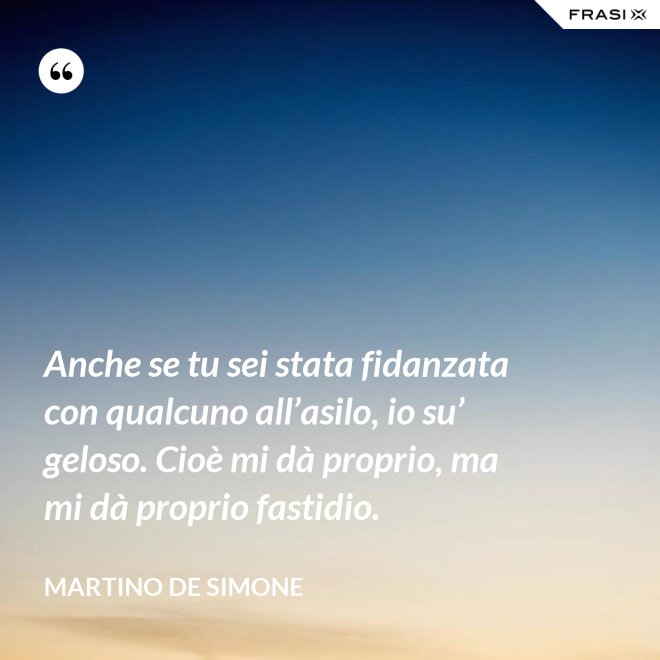 Anche se tu sei stata fidanzata con qualcuno all’asilo, io su’ geloso. Cioè mi dà proprio, ma mi dà proprio fastidio. - Martino De Simone