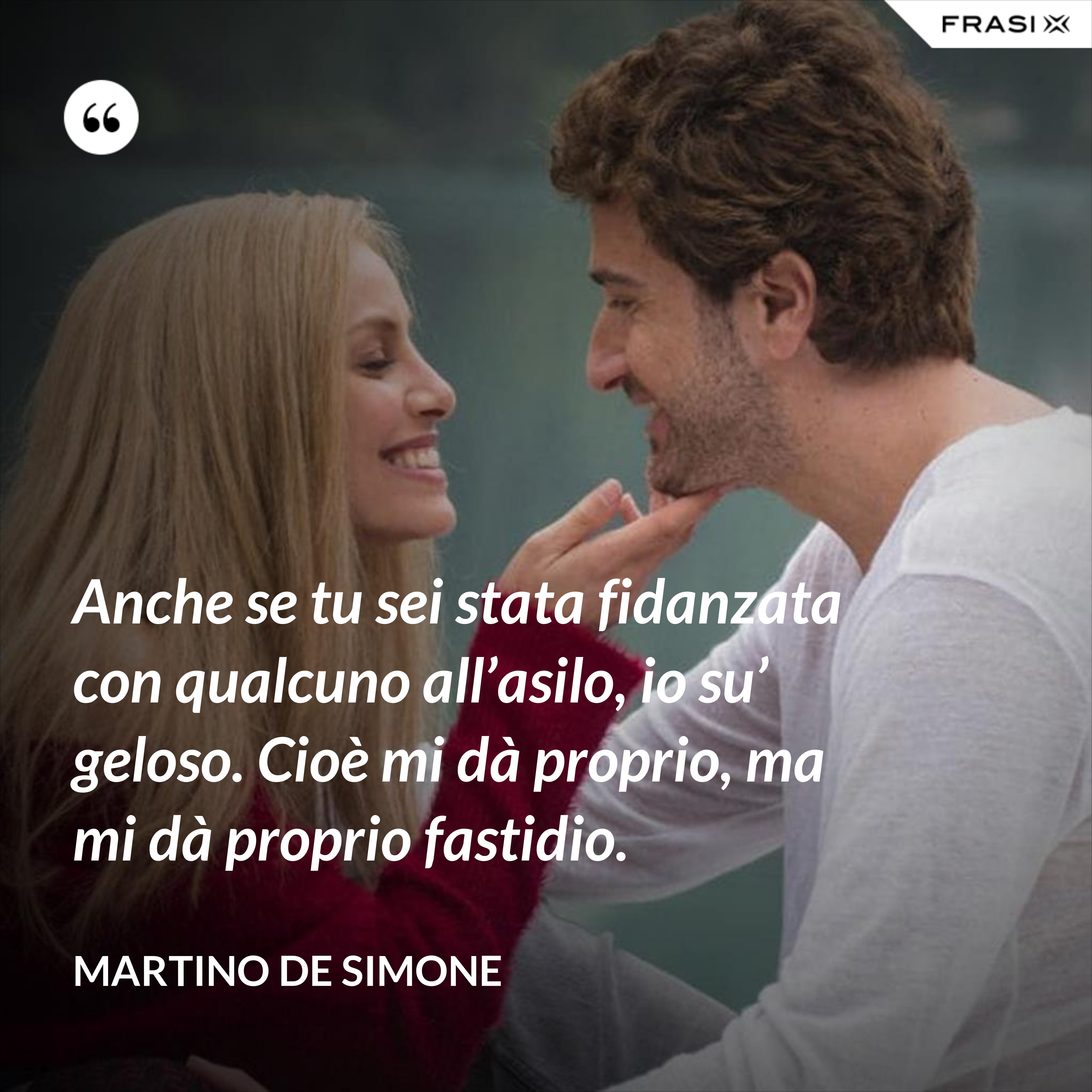 Anche se tu sei stata fidanzata con qualcuno all’asilo, io su’ geloso. Cioè mi dà proprio, ma mi dà proprio fastidio. - Martino De Simone