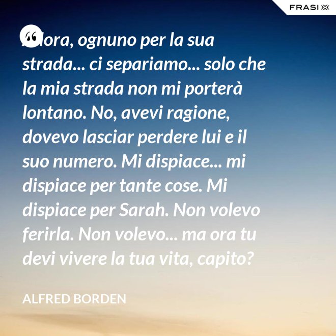Allora, ognuno per la sua strada... ci separiamo... solo che la mia strada non mi porterà lontano. No, avevi ragione, dovevo lasciar perdere lui e il suo numero. Mi dispiace... mi dispiace per tante cose. Mi dispiace per Sarah. Non volevo ferirla. Non volevo... ma ora tu devi vivere la tua vita, capito? Devi vivere per tutti e due. - Alfred Borden