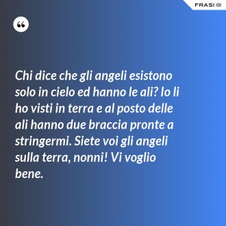 Chi dice che gli angeli esistono solo in cielo ed hanno le ali? Io li ho visti in terra e al posto delle ali hanno due braccia pronte a stringermi. Siete voi gli angeli sulla terra, nonni! Vi voglio bene. - Anonimo