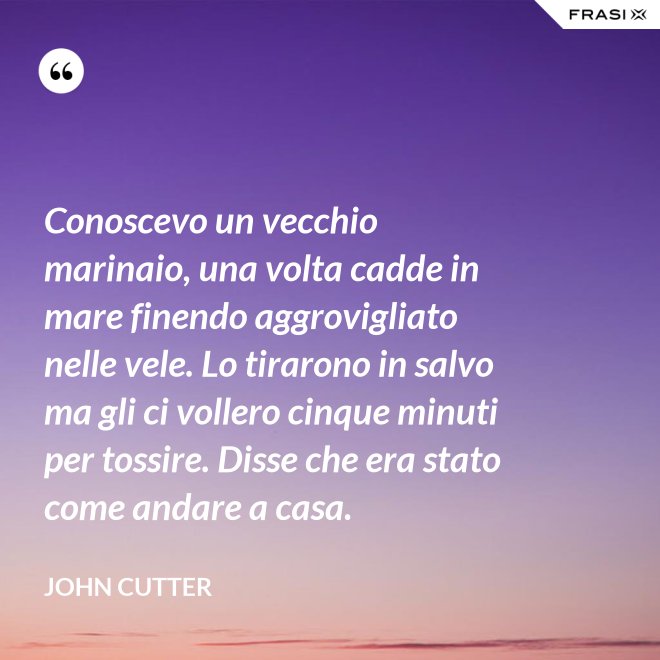 Conoscevo un vecchio marinaio, una volta cadde in mare finendo aggrovigliato nelle vele. Lo tirarono in salvo ma gli ci vollero cinque minuti per tossire. Disse che era stato come andare a casa. - John Cutter