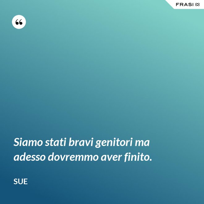 Siamo stati bravi genitori ma adesso dovremmo aver finito. - Sue