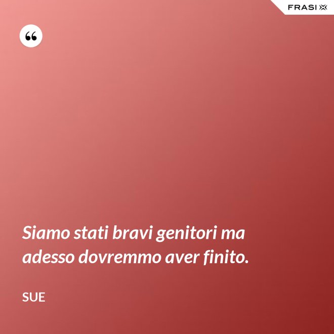 Siamo stati bravi genitori ma adesso dovremmo aver finito. - Sue