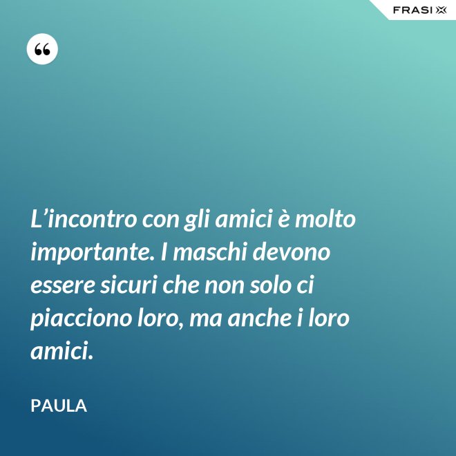 L’incontro con gli amici è molto importante. I maschi devono essere sicuri che non solo ci piacciono loro, ma anche i loro amici. - Paula