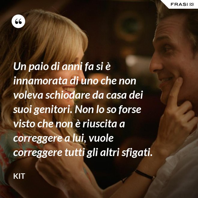 Un paio di anni fa si è innamorata di uno che non voleva schiodare da casa dei suoi genitori. Non lo so forse visto che non è riuscita a correggere a lui, vuole correggere tutti gli altri sfigati. - Kit