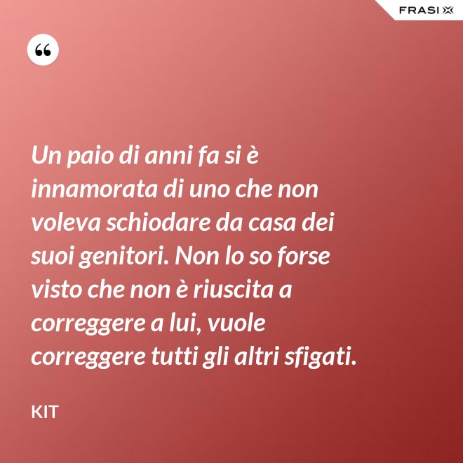 Un paio di anni fa si è innamorata di uno che non voleva schiodare da casa dei suoi genitori. Non lo so forse visto che non è riuscita a correggere a lui, vuole correggere tutti gli altri sfigati. - Kit