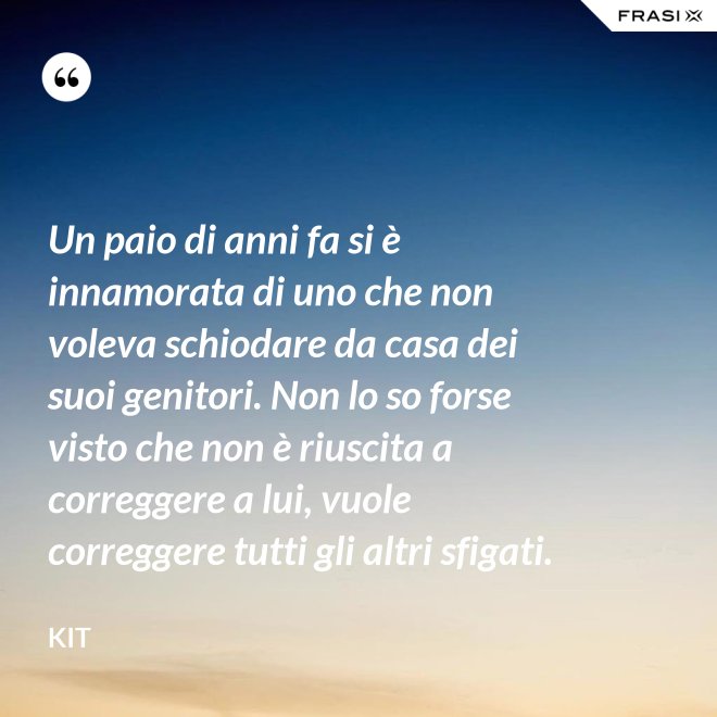 Un paio di anni fa si è innamorata di uno che non voleva schiodare da casa dei suoi genitori. Non lo so forse visto che non è riuscita a correggere a lui, vuole correggere tutti gli altri sfigati. - Kit