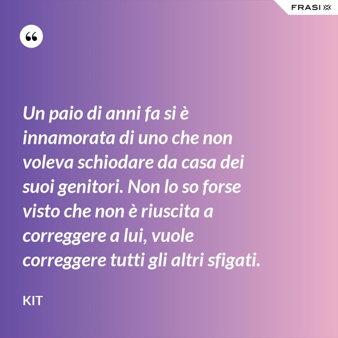 Un paio di anni fa si è innamorata di uno che non voleva schiodare da casa dei suoi genitori. Non lo so forse visto che non è riuscita a correggere a lui, vuole correggere tutti gli altri sfigati. - Kit
