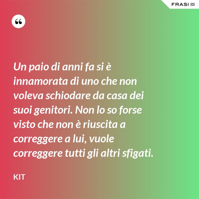 Un paio di anni fa si è innamorata di uno che non voleva schiodare da casa dei suoi genitori. Non lo so forse visto che non è riuscita a correggere a lui, vuole correggere tutti gli altri sfigati. - Kit