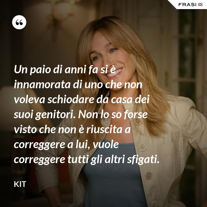 Un paio di anni fa si è innamorata di uno che non voleva schiodare da casa dei suoi genitori. Non lo so forse visto che non è riuscita a correggere a lui, vuole correggere tutti gli altri sfigati. - Kit
