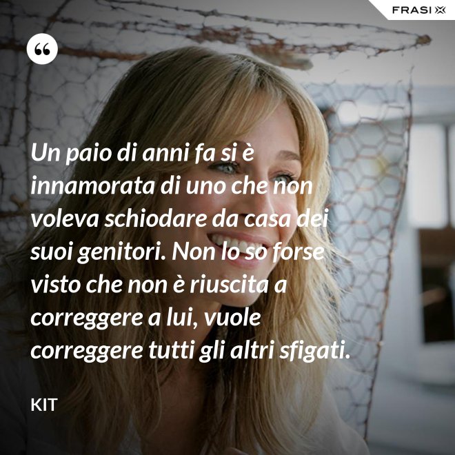 Un paio di anni fa si è innamorata di uno che non voleva schiodare da casa dei suoi genitori. Non lo so forse visto che non è riuscita a correggere a lui, vuole correggere tutti gli altri sfigati. - Kit