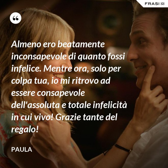 Almeno ero beatamente inconsapevole di quanto fossi infelice. Mentre ora, solo per colpa tua, io mi ritrovo ad essere consapevole dell'assoluta e totale infelicità in cui vivo! Grazie tante del regalo! - Paula