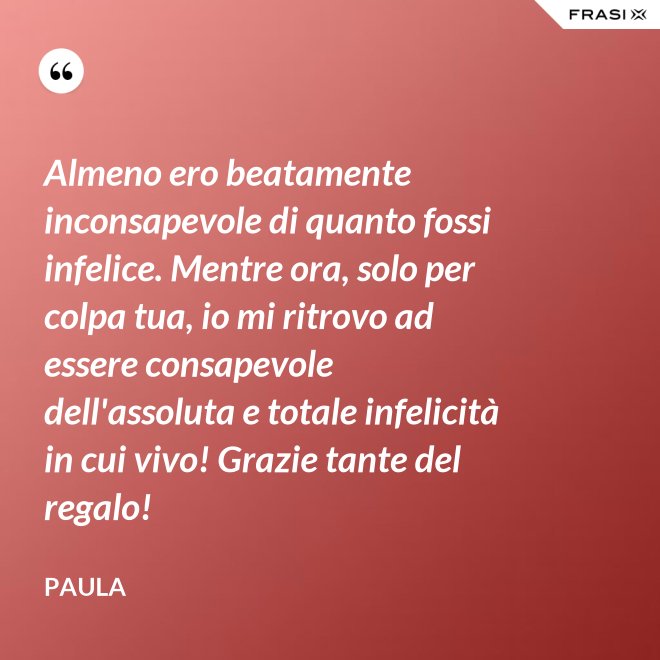 Almeno ero beatamente inconsapevole di quanto fossi infelice. Mentre ora, solo per colpa tua, io mi ritrovo ad essere consapevole dell'assoluta e totale infelicità in cui vivo! Grazie tante del regalo! - Paula