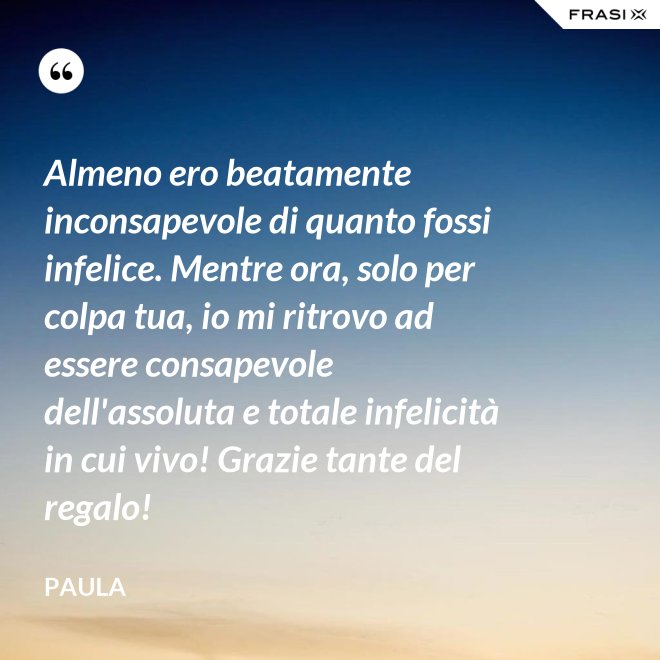 Almeno ero beatamente inconsapevole di quanto fossi infelice. Mentre ora, solo per colpa tua, io mi ritrovo ad essere consapevole dell'assoluta e totale infelicità in cui vivo! Grazie tante del regalo! - Paula