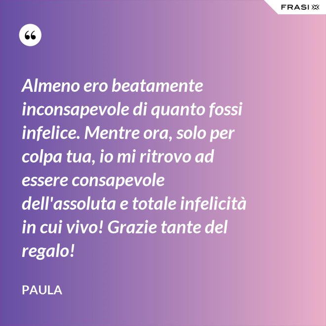 Almeno ero beatamente inconsapevole di quanto fossi infelice. Mentre ora, solo per colpa tua, io mi ritrovo ad essere consapevole dell'assoluta e totale infelicità in cui vivo! Grazie tante del regalo! - Paula
