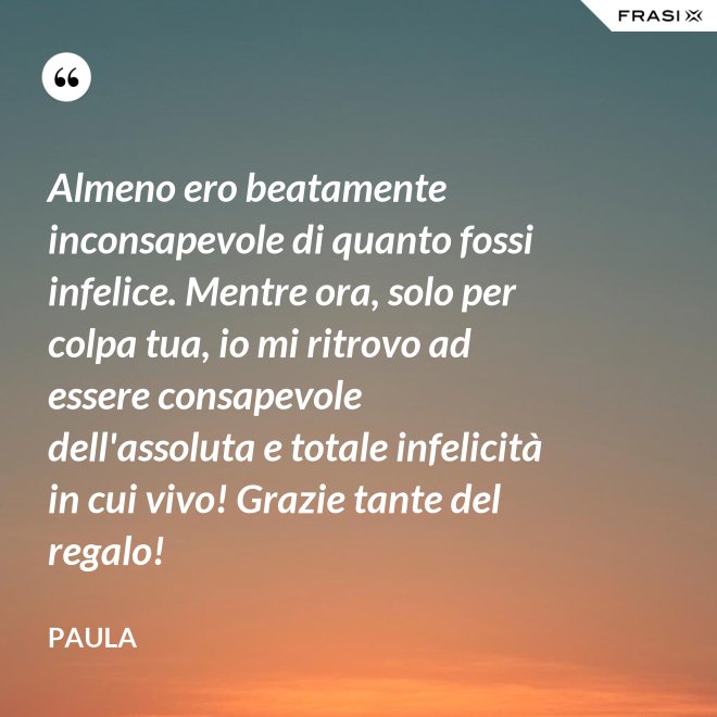 Almeno ero beatamente inconsapevole di quanto fossi infelice. Mentre ora, solo per colpa tua, io mi ritrovo ad essere consapevole dell'assoluta e totale infelicità in cui vivo! Grazie tante del regalo! - Paula