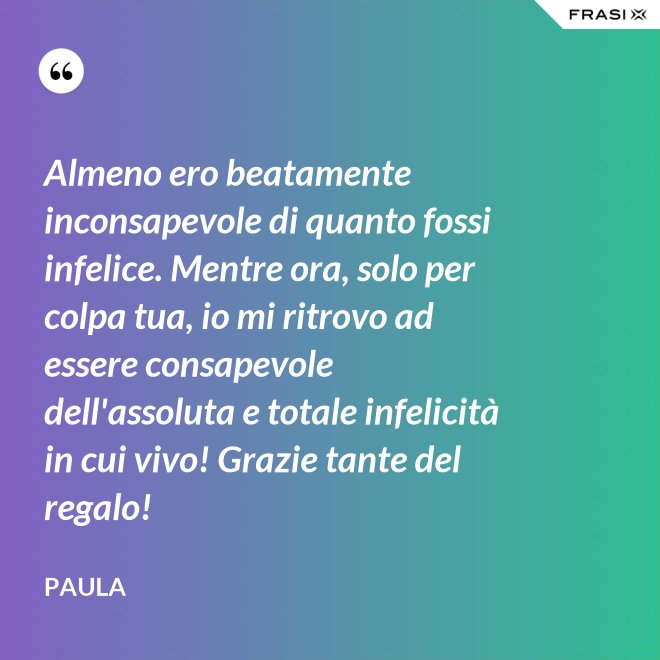 Almeno ero beatamente inconsapevole di quanto fossi infelice. Mentre ora, solo per colpa tua, io mi ritrovo ad essere consapevole dell'assoluta e totale infelicità in cui vivo! Grazie tante del regalo! - Paula