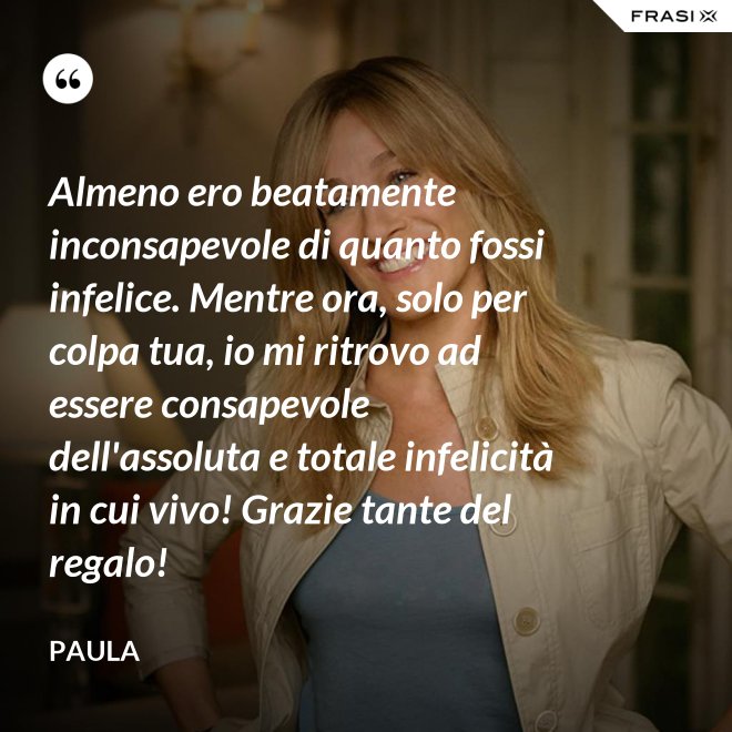 Almeno ero beatamente inconsapevole di quanto fossi infelice. Mentre ora, solo per colpa tua, io mi ritrovo ad essere consapevole dell'assoluta e totale infelicità in cui vivo! Grazie tante del regalo! - Paula