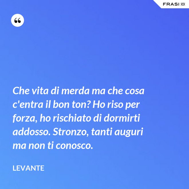 Che vita di merda ma che cosa c'entra il bon ton? Ho riso per forza, ho rischiato di dormirti addosso. Stronzo, tanti auguri ma non ti conosco. - Levante