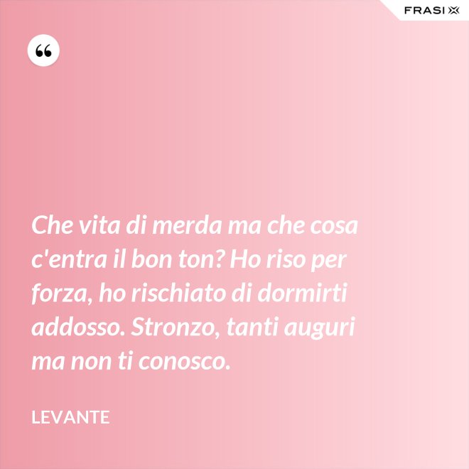 Che vita di merda ma che cosa c'entra il bon ton? Ho riso per forza, ho rischiato di dormirti addosso. Stronzo, tanti auguri ma non ti conosco. - Levante