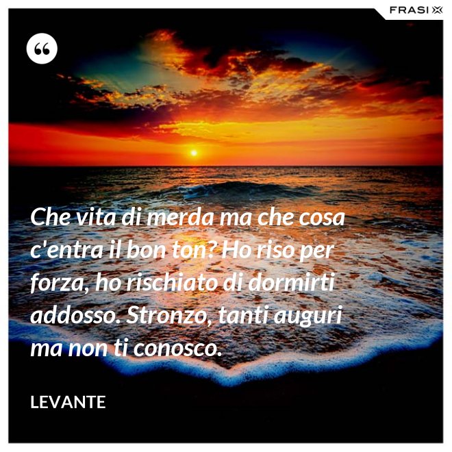 Che vita di merda ma che cosa c'entra il bon ton? Ho riso per forza, ho rischiato di dormirti addosso. Stronzo, tanti auguri ma non ti conosco. - Levante