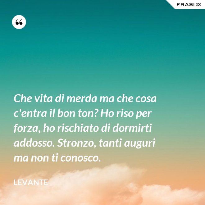 Che vita di merda ma che cosa c'entra il bon ton? Ho riso per forza, ho rischiato di dormirti addosso. Stronzo, tanti auguri ma non ti conosco. - Levante