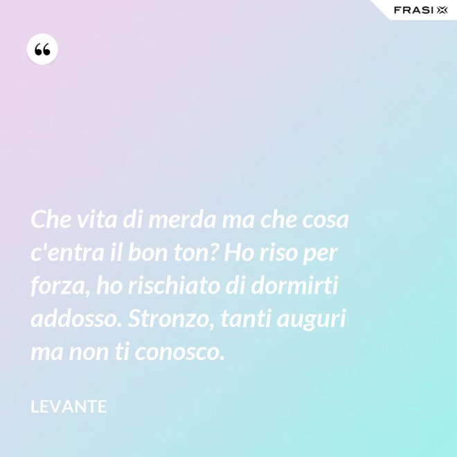 Che vita di merda ma che cosa c'entra il bon ton? Ho riso per forza, ho rischiato di dormirti addosso. Stronzo, tanti auguri ma non ti conosco. - Levante