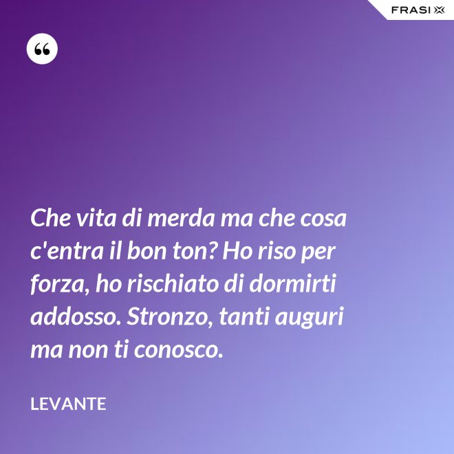 Che vita di merda ma che cosa c'entra il bon ton? Ho riso per forza, ho rischiato di dormirti addosso. Stronzo, tanti auguri ma non ti conosco. - Levante