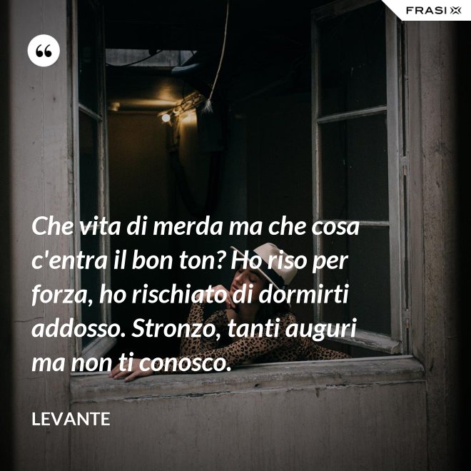 Che vita di merda ma che cosa c'entra il bon ton? Ho riso per forza, ho rischiato di dormirti addosso. Stronzo, tanti auguri ma non ti conosco. - Levante