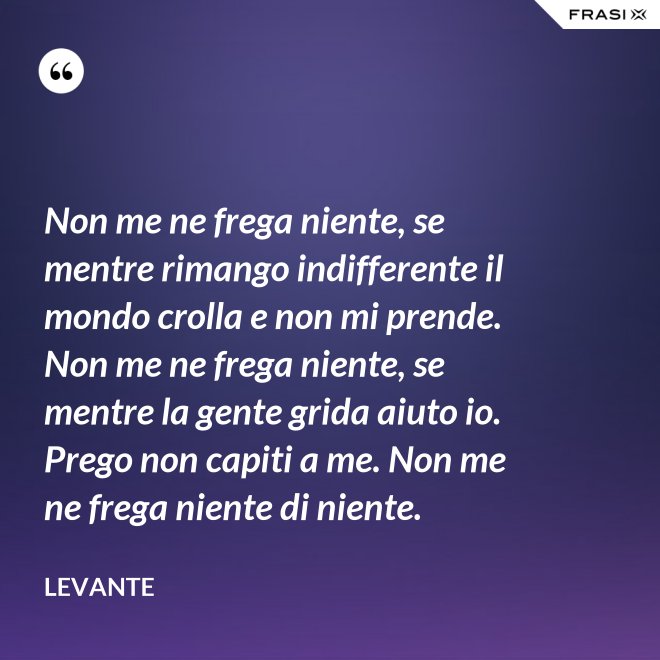 Non me ne frega niente, se mentre rimango indifferente il mondo crolla e non mi prende. Non me ne frega niente, se mentre la gente grida aiuto io. Prego non capiti a me. Non me ne frega niente di niente. - Levante