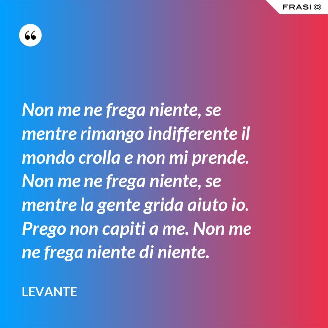 Non me ne frega niente, se mentre rimango indifferente il mondo crolla e non mi prende. Non me ne frega niente, se mentre la gente grida aiuto io. Prego non capiti a me. Non me ne frega niente di niente. - Levante