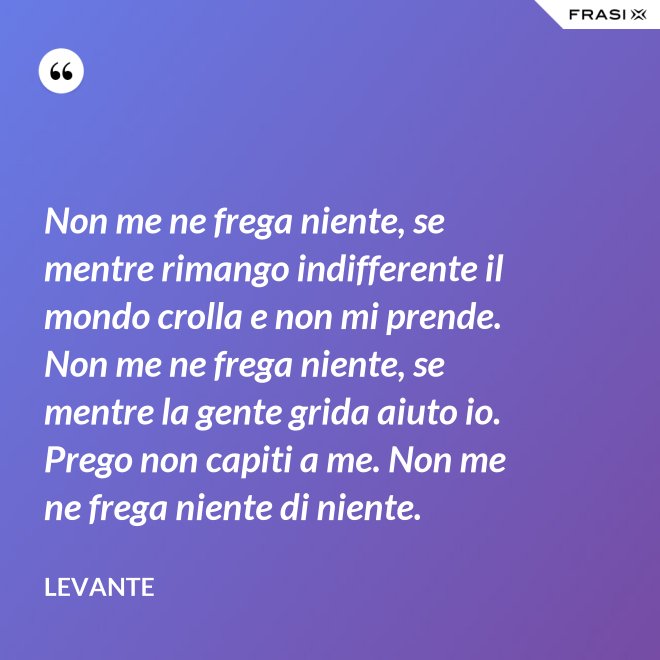 Non me ne frega niente, se mentre rimango indifferente il mondo crolla e non mi prende. Non me ne frega niente, se mentre la gente grida aiuto io. Prego non capiti a me. Non me ne frega niente di niente. - Levante