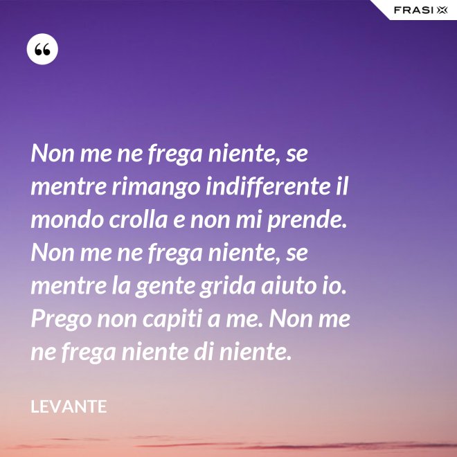 Non me ne frega niente, se mentre rimango indifferente il mondo crolla e non mi prende. Non me ne frega niente, se mentre la gente grida aiuto io. Prego non capiti a me. Non me ne frega niente di niente. - Levante