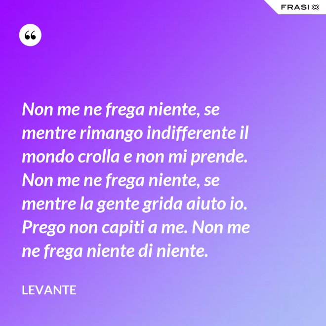 Non me ne frega niente, se mentre rimango indifferente il mondo crolla e non mi prende. Non me ne frega niente, se mentre la gente grida aiuto io. Prego non capiti a me. Non me ne frega niente di niente. - Levante