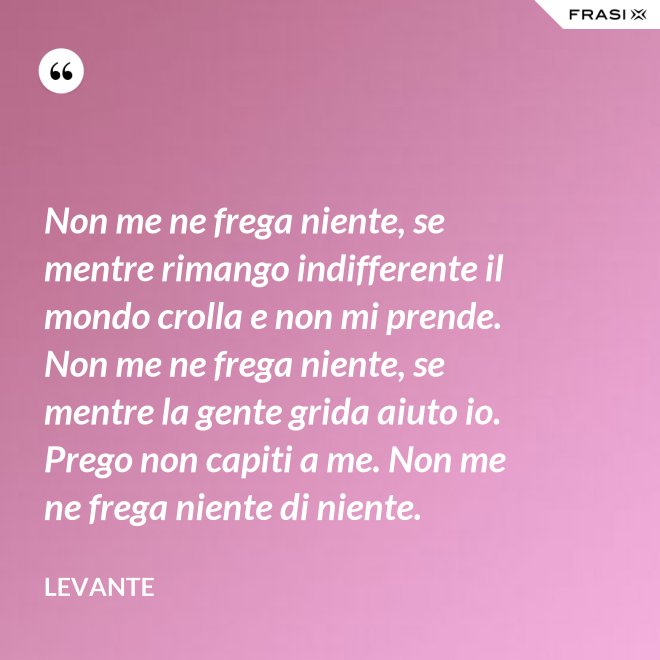 Non me ne frega niente, se mentre rimango indifferente il mondo crolla e non mi prende. Non me ne frega niente, se mentre la gente grida aiuto io. Prego non capiti a me. Non me ne frega niente di niente. - Levante