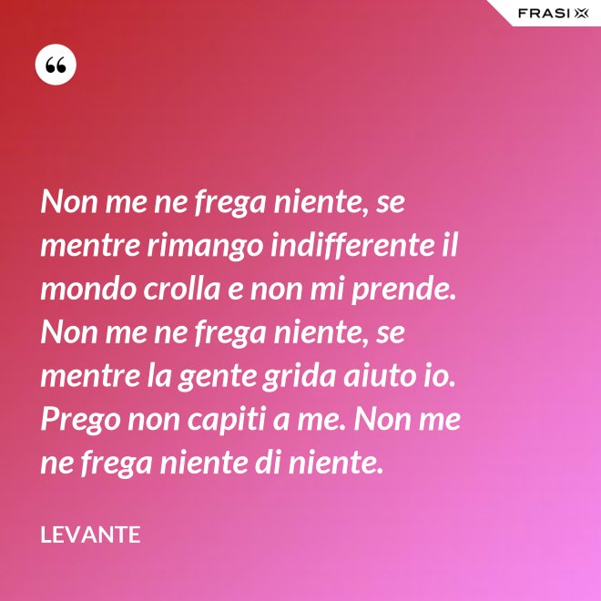 Non me ne frega niente, se mentre rimango indifferente il mondo crolla e non mi prende. Non me ne frega niente, se mentre la gente grida aiuto io. Prego non capiti a me. Non me ne frega niente di niente. - Levante