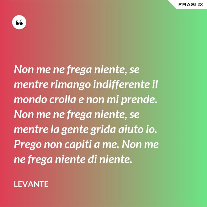 Non me ne frega niente, se mentre rimango indifferente il mondo crolla e non mi prende. Non me ne frega niente, se mentre la gente grida aiuto io. Prego non capiti a me. Non me ne frega niente di niente. - Levante