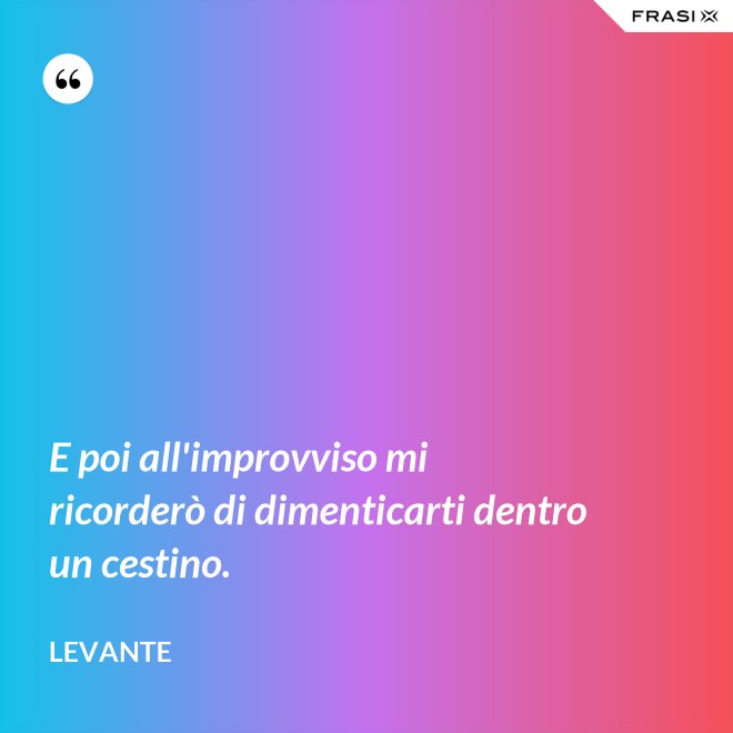 E poi all'improvviso mi ricorderò di dimenticarti dentro un cestino. - Levante